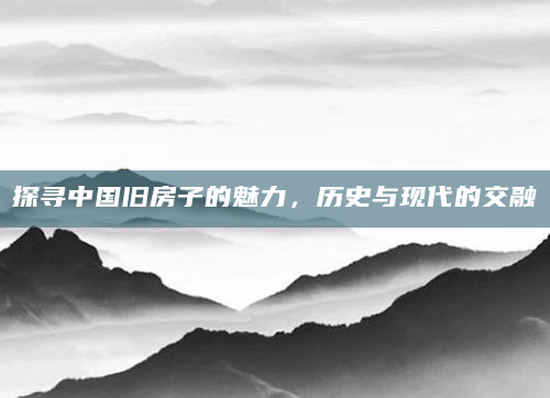 探寻中国旧房子的魅力，历史与现代的交融