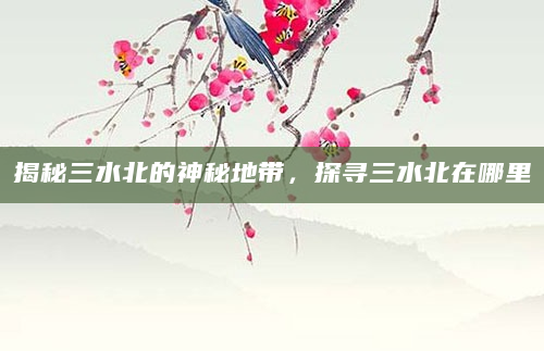 揭秘三水北的神秘地带，探寻三水北在哪里