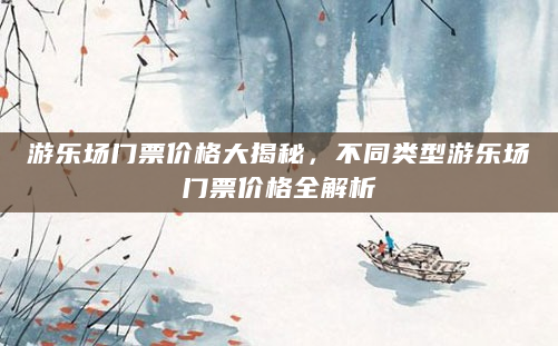 游乐场门票价格大揭秘，不同类型游乐场门票价格全解析