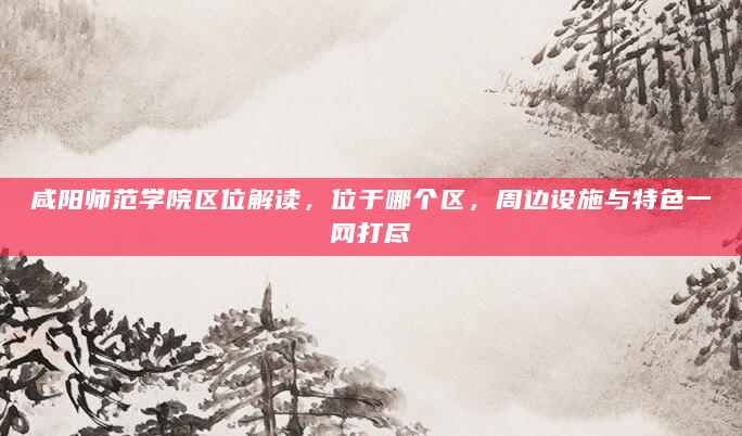 咸阳师范学院区位解读，位于哪个区，周边设施与特色一网打尽