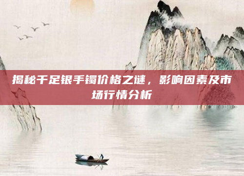 揭秘千足银手镯价格之谜，影响因素及市场行情分析