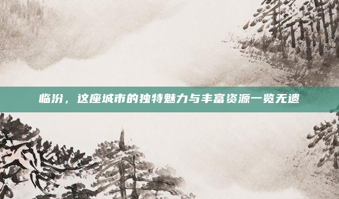 临汾，这座城市的独特魅力与丰富资源一览无遗