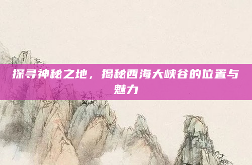探寻神秘之地，揭秘西海大峡谷的位置与魅力