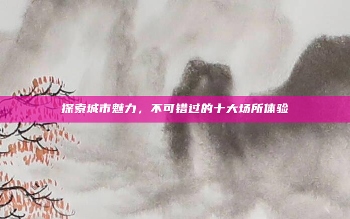 探索城市魅力，不可错过的十大场所体验
