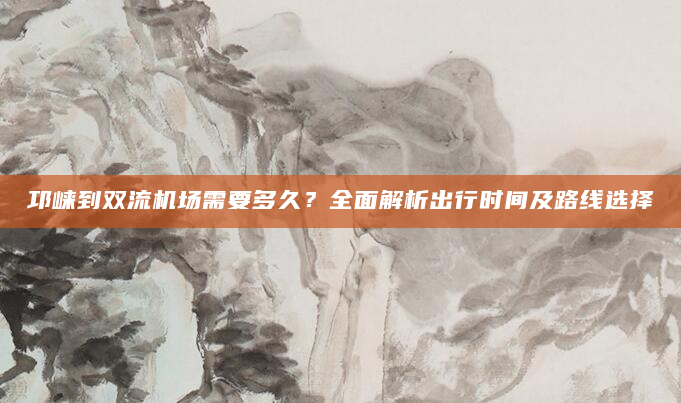 邛崃到双流机场需要多久？全面解析出行时间及路线选择
