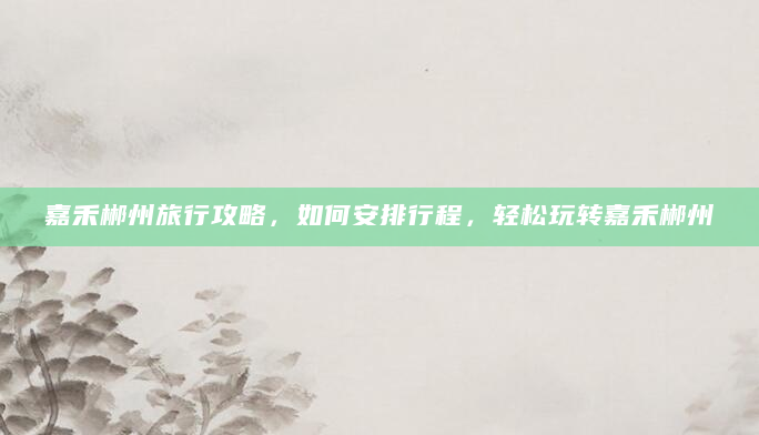 嘉禾郴州旅行攻略，如何安排行程，轻松玩转嘉禾郴州