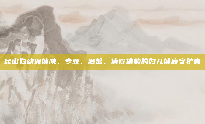 昆山妇幼保健院，专业、温馨、值得信赖的妇儿健康守护者