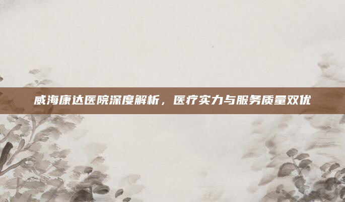 威海康达医院深度解析，医疗实力与服务质量双优