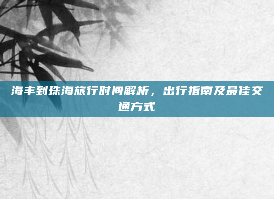 海丰到珠海旅行时间解析，出行指南及最佳交通方式