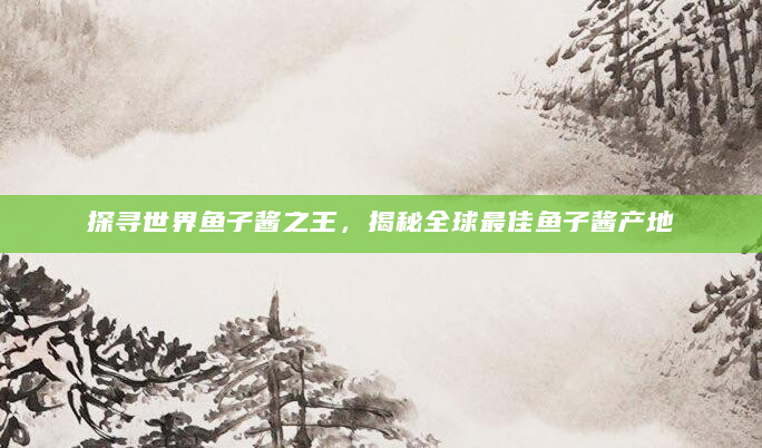 探寻世界鱼子酱之王，揭秘全球最佳鱼子酱产地