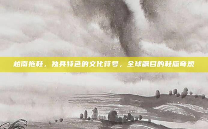 越南拖鞋，独具特色的文化符号，全球瞩目的鞋履奇观
