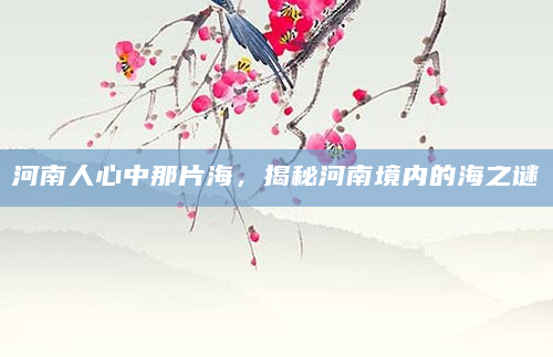 河南人心中那片海，揭秘河南境内的海之谜