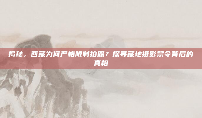 揭秘，西藏为何严格限制拍照？探寻藏地摄影禁令背后的真相