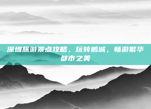 深圳旅游景点攻略，玩转鹏城，畅游繁华都市之美