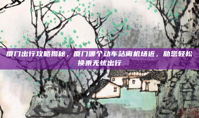 厦门出行攻略揭秘，厦门哪个动车站离机场近，助您轻松换乘无忧出行
