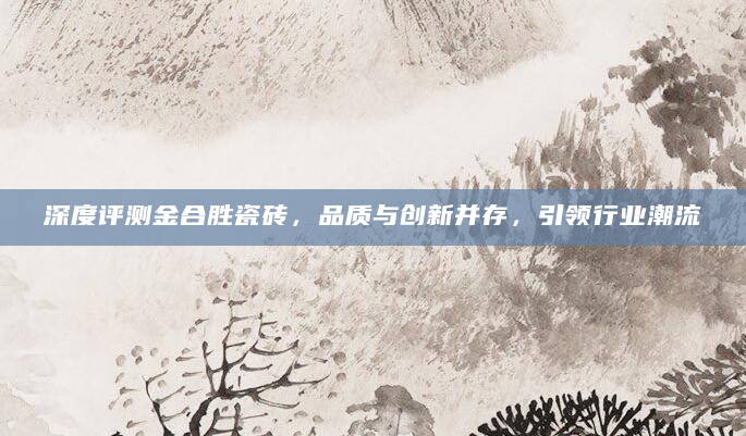 深度评测金合胜瓷砖，品质与创新并存，引领行业潮流