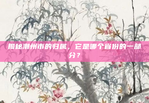 揭秘潮州市的归属，它是哪个省份的一部分？