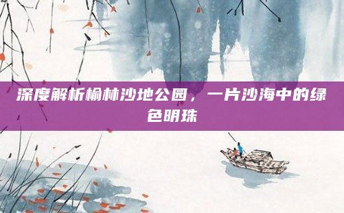 深度解析榆林沙地公园，一片沙海中的绿色明珠
