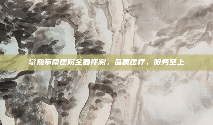 常熟东南医院全面评测，品质医疗，服务至上