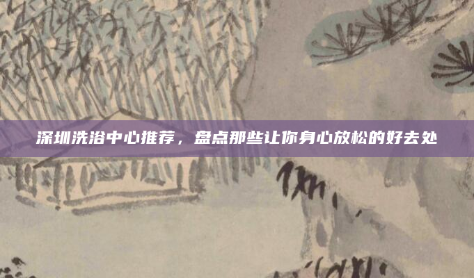 深圳洗浴中心推荐，盘点那些让你身心放松的好去处