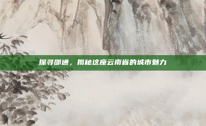 探寻邵通，揭秘这座云南省的城市魅力