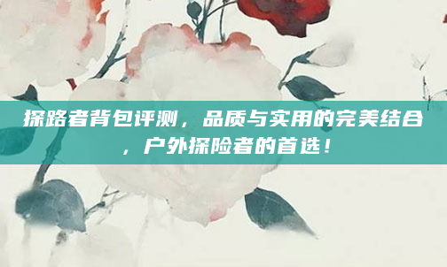 探路者背包评测，品质与实用的完美结合，户外探险者的首选！