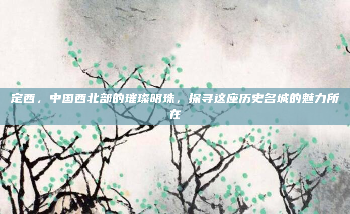 定西，中国西北部的璀璨明珠，探寻这座历史名城的魅力所在