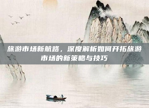 旅游市场新航路，深度解析如何开拓旅游市场的新策略与技巧