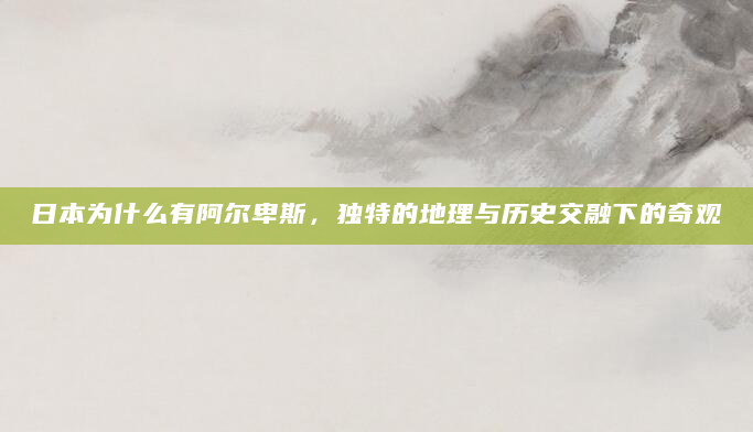 日本为什么有阿尔卑斯，独特的地理与历史交融下的奇观