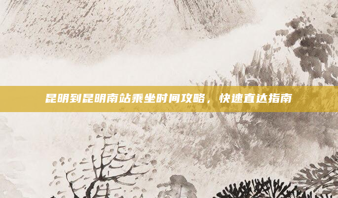 昆明到昆明南站乘坐时间攻略，快速直达指南