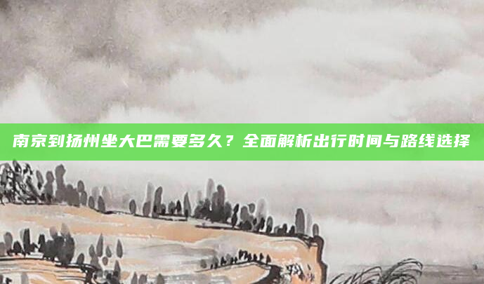南京到扬州坐大巴需要多久？全面解析出行时间与路线选择