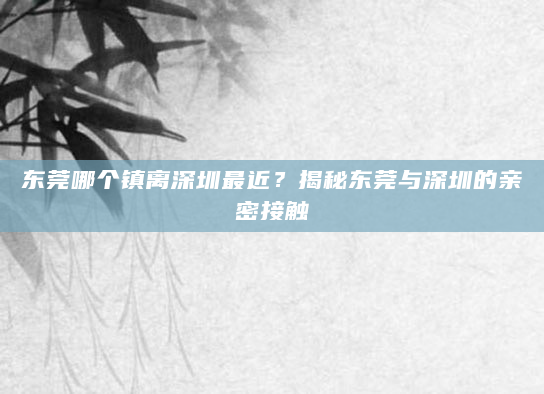 东莞哪个镇离深圳最近？揭秘东莞与深圳的亲密接触