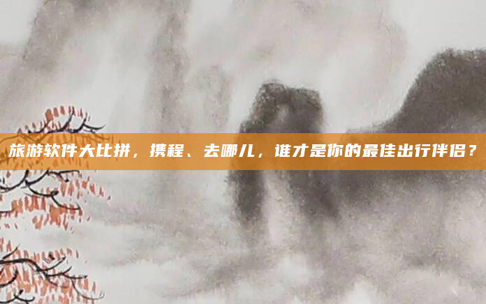 旅游软件大比拼，携程、去哪儿，谁才是你的最佳出行伴侣？