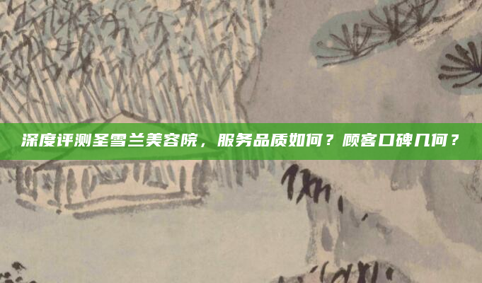 深度评测圣雪兰美容院，服务品质如何？顾客口碑几何？