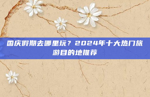 国庆假期去哪里玩？2024年十大热门旅游目的地推荐