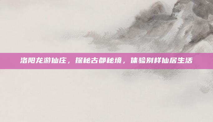 洛阳龙游仙庄，探秘古都秘境，体验别样仙居生活