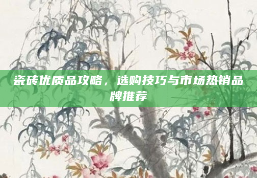 瓷砖优质品攻略，选购技巧与市场热销品牌推荐