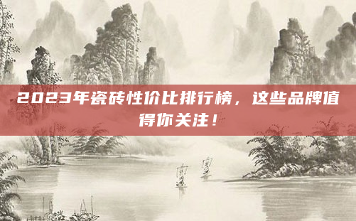 2023年瓷砖性价比排行榜，这些品牌值得你关注！