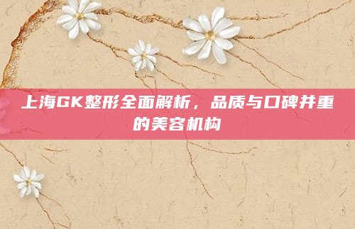 上海GK整形全面解析，品质与口碑并重的美容机构