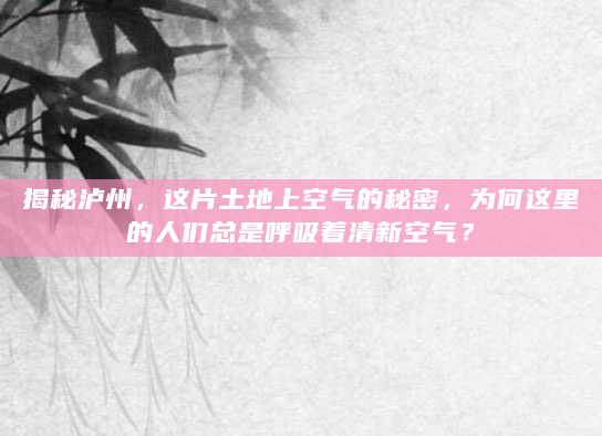 揭秘泸州，这片土地上空气的秘密，为何这里的人们总是呼吸着清新空气？