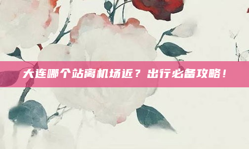 大连哪个站离机场近？出行必备攻略！