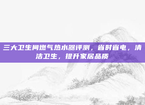三大卫生间燃气热水器评测，省时省电，清洁卫生，提升家居品质