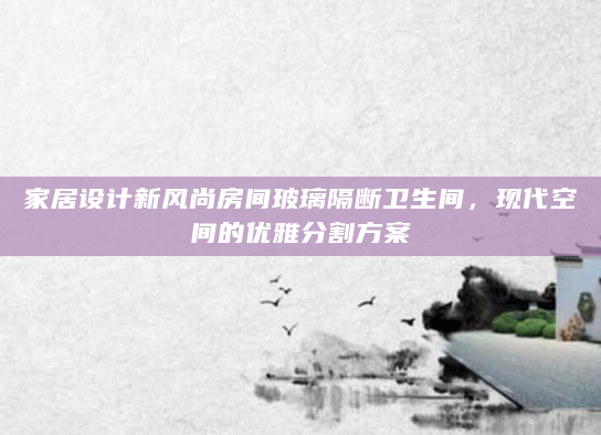 家居设计新风尚房间玻璃隔断卫生间，现代空间的优雅分割方案
