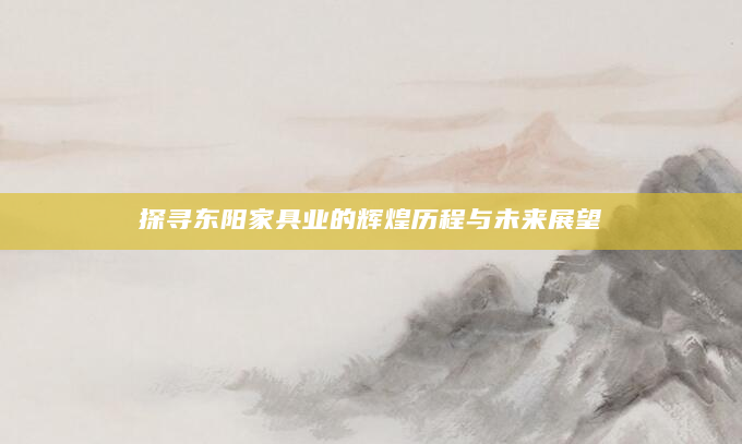 探寻东阳家具业的辉煌历程与未来展望