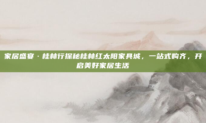 家居盛宴·桂林行探秘桂林红太阳家具城，一站式购齐，开启美好家居生活