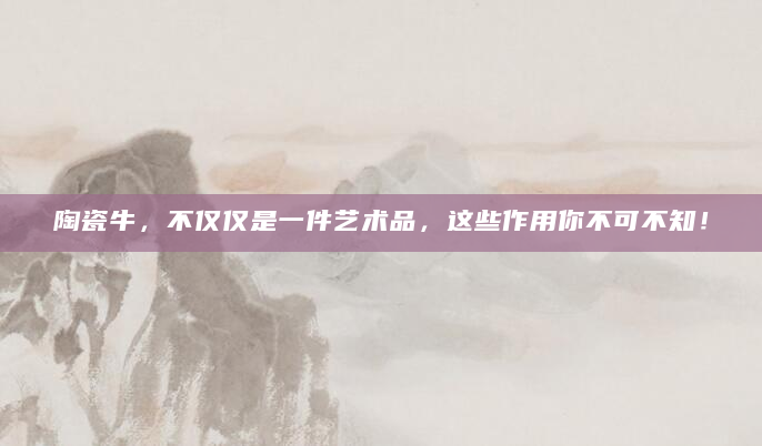 陶瓷牛，不仅仅是一件艺术品，这些作用你不可不知！