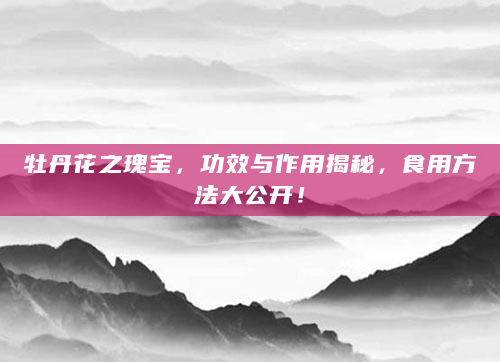 牡丹花之瑰宝，功效与作用揭秘，食用方法大公开！