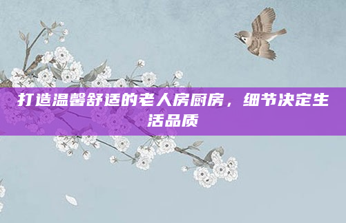 打造温馨舒适的老人房厨房，细节决定生活品质
