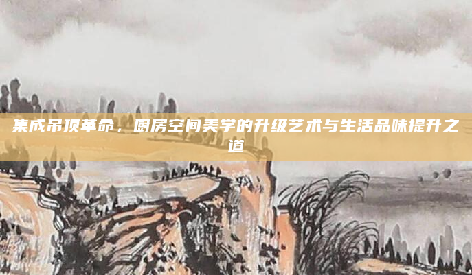 集成吊顶革命，厨房空间美学的升级艺术与生活品味提升之道