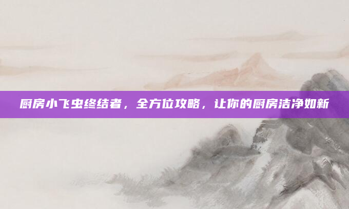 厨房小飞虫终结者，全方位攻略，让你的厨房洁净如新